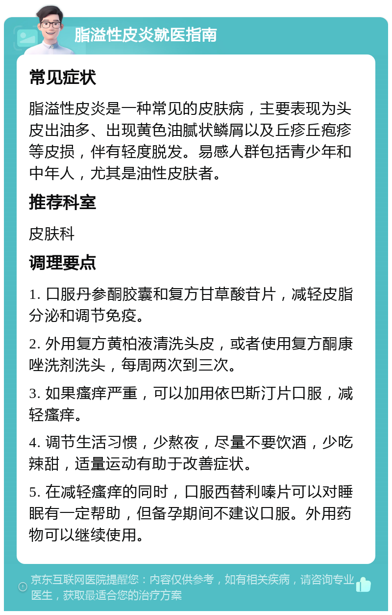 脂溢性皮炎就医指南 常见症状 脂溢性皮炎是一种常见的皮肤病，主要表现为头皮出油多、出现黄色油腻状鳞屑以及丘疹丘疱疹等皮损，伴有轻度脱发。易感人群包括青少年和中年人，尤其是油性皮肤者。 推荐科室 皮肤科 调理要点 1. 口服丹参酮胶囊和复方甘草酸苷片，减轻皮脂分泌和调节免疫。 2. 外用复方黄柏液清洗头皮，或者使用复方酮康唑洗剂洗头，每周两次到三次。 3. 如果瘙痒严重，可以加用依巴斯汀片口服，减轻瘙痒。 4. 调节生活习惯，少熬夜，尽量不要饮酒，少吃辣甜，适量运动有助于改善症状。 5. 在减轻瘙痒的同时，口服西替利嗪片可以对睡眠有一定帮助，但备孕期间不建议口服。外用药物可以继续使用。