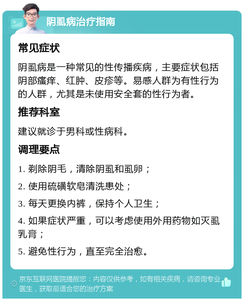 阴虱病治疗指南 常见症状 阴虱病是一种常见的性传播疾病，主要症状包括阴部瘙痒、红肿、皮疹等。易感人群为有性行为的人群，尤其是未使用安全套的性行为者。 推荐科室 建议就诊于男科或性病科。 调理要点 1. 剃除阴毛，清除阴虱和虱卵； 2. 使用硫磺软皂清洗患处； 3. 每天更换内裤，保持个人卫生； 4. 如果症状严重，可以考虑使用外用药物如灭虱乳膏； 5. 避免性行为，直至完全治愈。