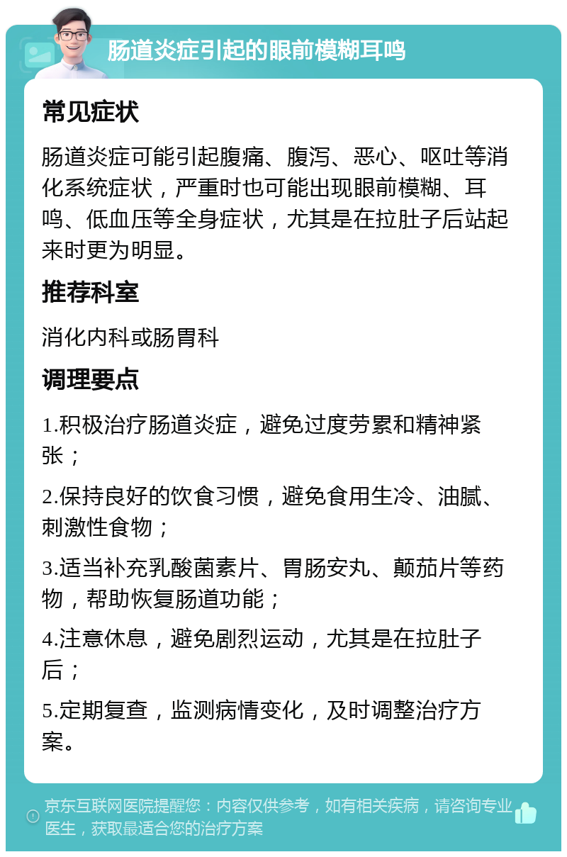 肠道炎症引起的眼前模糊耳鸣 常见症状 肠道炎症可能引起腹痛、腹泻、恶心、呕吐等消化系统症状，严重时也可能出现眼前模糊、耳鸣、低血压等全身症状，尤其是在拉肚子后站起来时更为明显。 推荐科室 消化内科或肠胃科 调理要点 1.积极治疗肠道炎症，避免过度劳累和精神紧张； 2.保持良好的饮食习惯，避免食用生冷、油腻、刺激性食物； 3.适当补充乳酸菌素片、胃肠安丸、颠茄片等药物，帮助恢复肠道功能； 4.注意休息，避免剧烈运动，尤其是在拉肚子后； 5.定期复查，监测病情变化，及时调整治疗方案。