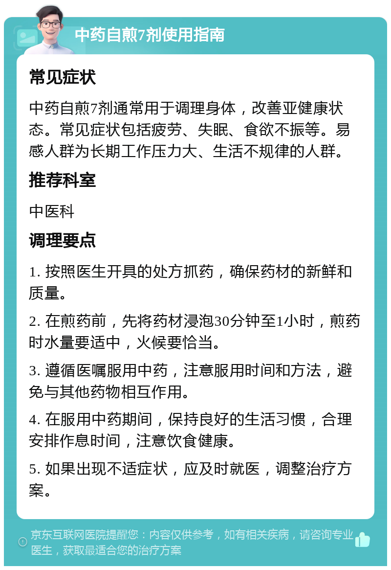 中药自煎7剂使用指南 常见症状 中药自煎7剂通常用于调理身体，改善亚健康状态。常见症状包括疲劳、失眠、食欲不振等。易感人群为长期工作压力大、生活不规律的人群。 推荐科室 中医科 调理要点 1. 按照医生开具的处方抓药，确保药材的新鲜和质量。 2. 在煎药前，先将药材浸泡30分钟至1小时，煎药时水量要适中，火候要恰当。 3. 遵循医嘱服用中药，注意服用时间和方法，避免与其他药物相互作用。 4. 在服用中药期间，保持良好的生活习惯，合理安排作息时间，注意饮食健康。 5. 如果出现不适症状，应及时就医，调整治疗方案。