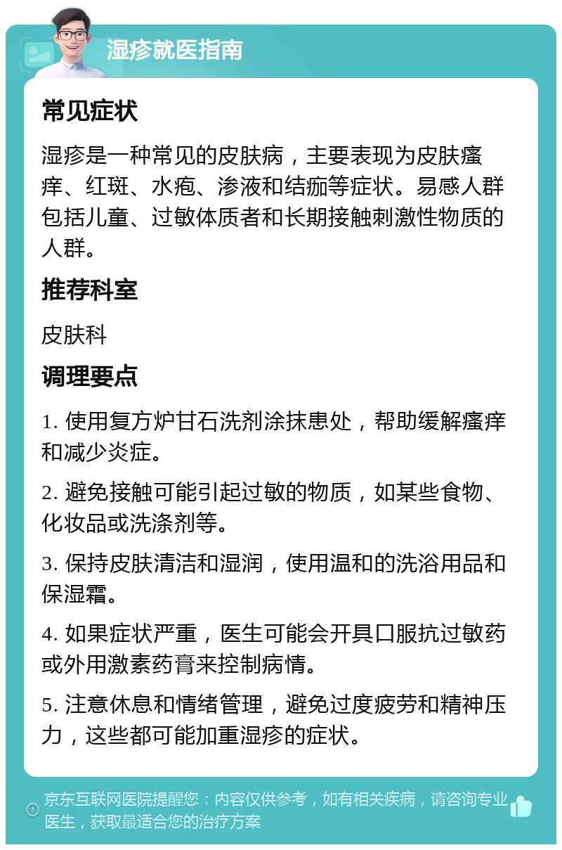 湿疹就医指南 常见症状 湿疹是一种常见的皮肤病，主要表现为皮肤瘙痒、红斑、水疱、渗液和结痂等症状。易感人群包括儿童、过敏体质者和长期接触刺激性物质的人群。 推荐科室 皮肤科 调理要点 1. 使用复方炉甘石洗剂涂抹患处，帮助缓解瘙痒和减少炎症。 2. 避免接触可能引起过敏的物质，如某些食物、化妆品或洗涤剂等。 3. 保持皮肤清洁和湿润，使用温和的洗浴用品和保湿霜。 4. 如果症状严重，医生可能会开具口服抗过敏药或外用激素药膏来控制病情。 5. 注意休息和情绪管理，避免过度疲劳和精神压力，这些都可能加重湿疹的症状。