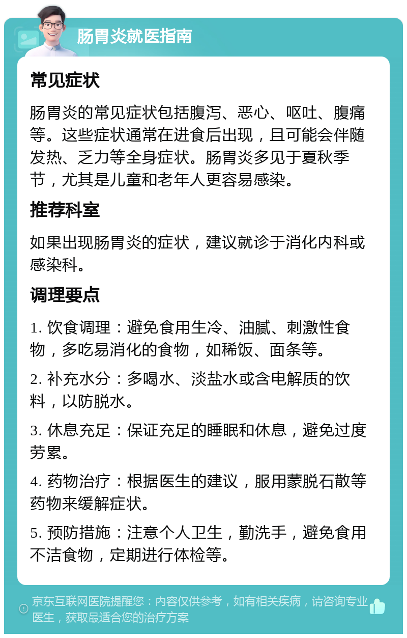 肠胃炎就医指南 常见症状 肠胃炎的常见症状包括腹泻、恶心、呕吐、腹痛等。这些症状通常在进食后出现，且可能会伴随发热、乏力等全身症状。肠胃炎多见于夏秋季节，尤其是儿童和老年人更容易感染。 推荐科室 如果出现肠胃炎的症状，建议就诊于消化内科或感染科。 调理要点 1. 饮食调理：避免食用生冷、油腻、刺激性食物，多吃易消化的食物，如稀饭、面条等。 2. 补充水分：多喝水、淡盐水或含电解质的饮料，以防脱水。 3. 休息充足：保证充足的睡眠和休息，避免过度劳累。 4. 药物治疗：根据医生的建议，服用蒙脱石散等药物来缓解症状。 5. 预防措施：注意个人卫生，勤洗手，避免食用不洁食物，定期进行体检等。