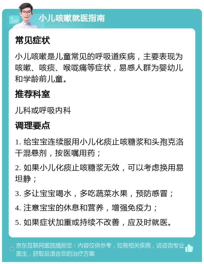 小儿咳嗽就医指南 常见症状 小儿咳嗽是儿童常见的呼吸道疾病，主要表现为咳嗽、咳痰、喉咙痛等症状，易感人群为婴幼儿和学龄前儿童。 推荐科室 儿科或呼吸内科 调理要点 1. 给宝宝连续服用小儿化痰止咳糖浆和头孢克洛干混悬剂，按医嘱用药； 2. 如果小儿化痰止咳糖浆无效，可以考虑换用易坦静； 3. 多让宝宝喝水，多吃蔬菜水果，预防感冒； 4. 注意宝宝的休息和营养，增强免疫力； 5. 如果症状加重或持续不改善，应及时就医。