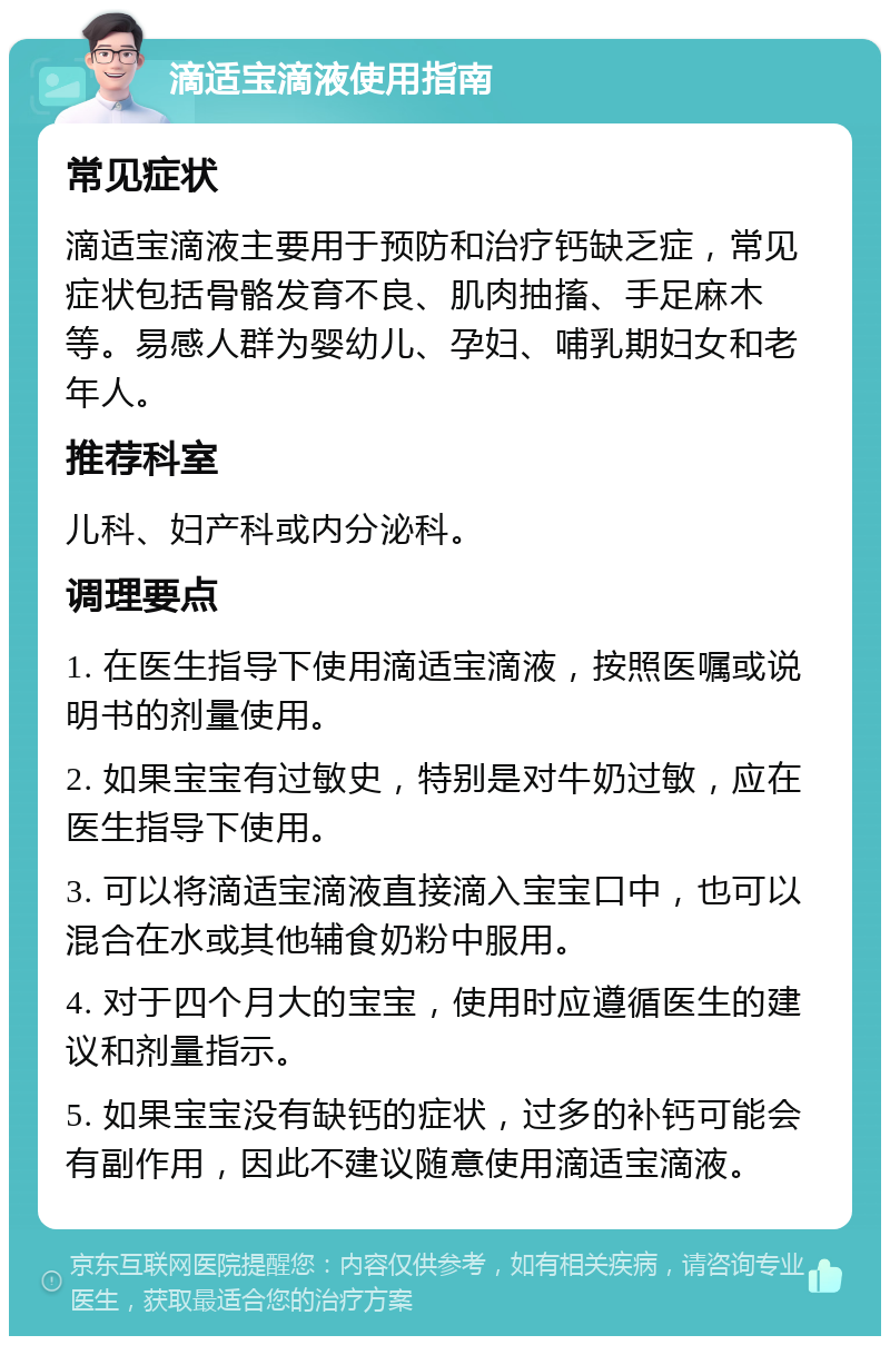 滴适宝滴液使用指南 常见症状 滴适宝滴液主要用于预防和治疗钙缺乏症，常见症状包括骨骼发育不良、肌肉抽搐、手足麻木等。易感人群为婴幼儿、孕妇、哺乳期妇女和老年人。 推荐科室 儿科、妇产科或内分泌科。 调理要点 1. 在医生指导下使用滴适宝滴液，按照医嘱或说明书的剂量使用。 2. 如果宝宝有过敏史，特别是对牛奶过敏，应在医生指导下使用。 3. 可以将滴适宝滴液直接滴入宝宝口中，也可以混合在水或其他辅食奶粉中服用。 4. 对于四个月大的宝宝，使用时应遵循医生的建议和剂量指示。 5. 如果宝宝没有缺钙的症状，过多的补钙可能会有副作用，因此不建议随意使用滴适宝滴液。