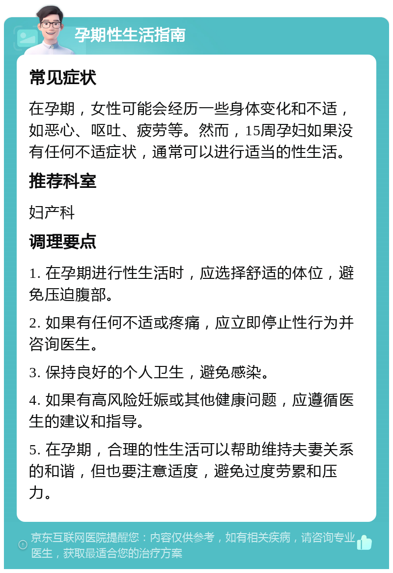 孕期性生活指南 常见症状 在孕期，女性可能会经历一些身体变化和不适，如恶心、呕吐、疲劳等。然而，15周孕妇如果没有任何不适症状，通常可以进行适当的性生活。 推荐科室 妇产科 调理要点 1. 在孕期进行性生活时，应选择舒适的体位，避免压迫腹部。 2. 如果有任何不适或疼痛，应立即停止性行为并咨询医生。 3. 保持良好的个人卫生，避免感染。 4. 如果有高风险妊娠或其他健康问题，应遵循医生的建议和指导。 5. 在孕期，合理的性生活可以帮助维持夫妻关系的和谐，但也要注意适度，避免过度劳累和压力。