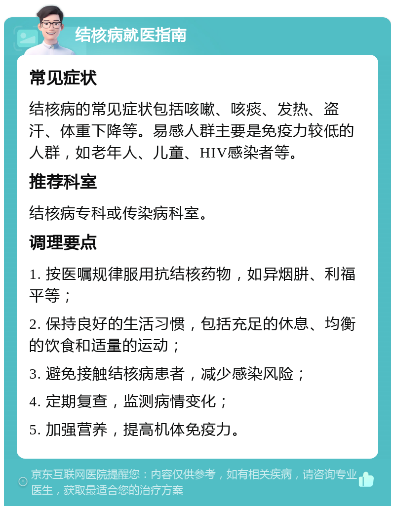 结核病就医指南 常见症状 结核病的常见症状包括咳嗽、咳痰、发热、盗汗、体重下降等。易感人群主要是免疫力较低的人群，如老年人、儿童、HIV感染者等。 推荐科室 结核病专科或传染病科室。 调理要点 1. 按医嘱规律服用抗结核药物，如异烟肼、利福平等； 2. 保持良好的生活习惯，包括充足的休息、均衡的饮食和适量的运动； 3. 避免接触结核病患者，减少感染风险； 4. 定期复查，监测病情变化； 5. 加强营养，提高机体免疫力。