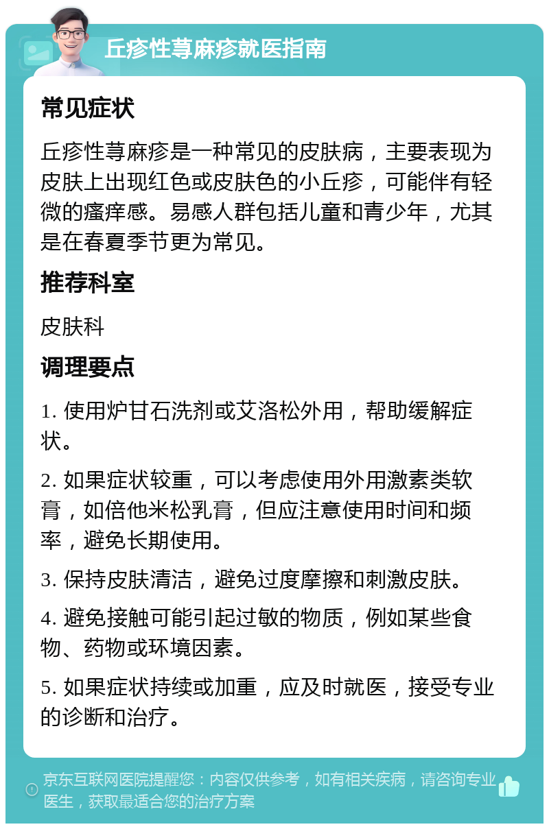 丘疹性荨麻疹就医指南 常见症状 丘疹性荨麻疹是一种常见的皮肤病，主要表现为皮肤上出现红色或皮肤色的小丘疹，可能伴有轻微的瘙痒感。易感人群包括儿童和青少年，尤其是在春夏季节更为常见。 推荐科室 皮肤科 调理要点 1. 使用炉甘石洗剂或艾洛松外用，帮助缓解症状。 2. 如果症状较重，可以考虑使用外用激素类软膏，如倍他米松乳膏，但应注意使用时间和频率，避免长期使用。 3. 保持皮肤清洁，避免过度摩擦和刺激皮肤。 4. 避免接触可能引起过敏的物质，例如某些食物、药物或环境因素。 5. 如果症状持续或加重，应及时就医，接受专业的诊断和治疗。