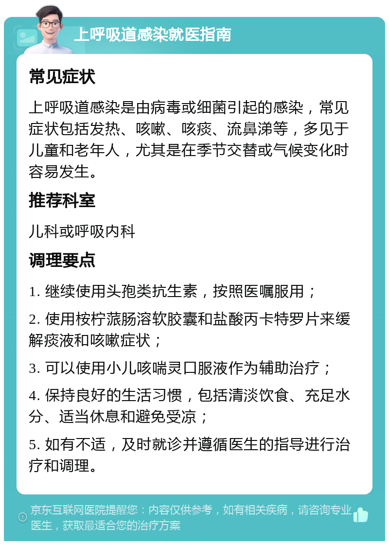 上呼吸道感染就医指南 常见症状 上呼吸道感染是由病毒或细菌引起的感染，常见症状包括发热、咳嗽、咳痰、流鼻涕等，多见于儿童和老年人，尤其是在季节交替或气候变化时容易发生。 推荐科室 儿科或呼吸内科 调理要点 1. 继续使用头孢类抗生素，按照医嘱服用； 2. 使用桉柠蒎肠溶软胶囊和盐酸丙卡特罗片来缓解痰液和咳嗽症状； 3. 可以使用小儿咳喘灵口服液作为辅助治疗； 4. 保持良好的生活习惯，包括清淡饮食、充足水分、适当休息和避免受凉； 5. 如有不适，及时就诊并遵循医生的指导进行治疗和调理。