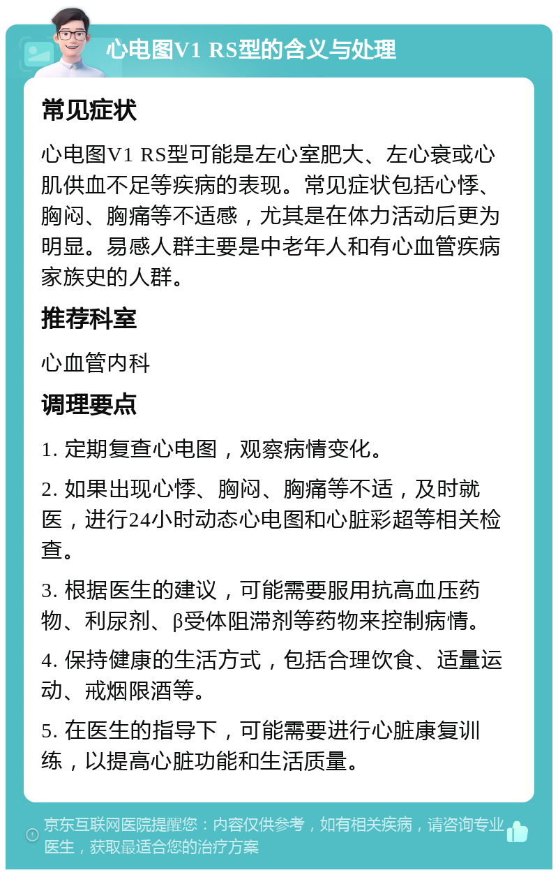 心电图V1 RS型的含义与处理 常见症状 心电图V1 RS型可能是左心室肥大、左心衰或心肌供血不足等疾病的表现。常见症状包括心悸、胸闷、胸痛等不适感，尤其是在体力活动后更为明显。易感人群主要是中老年人和有心血管疾病家族史的人群。 推荐科室 心血管内科 调理要点 1. 定期复查心电图，观察病情变化。 2. 如果出现心悸、胸闷、胸痛等不适，及时就医，进行24小时动态心电图和心脏彩超等相关检查。 3. 根据医生的建议，可能需要服用抗高血压药物、利尿剂、β受体阻滞剂等药物来控制病情。 4. 保持健康的生活方式，包括合理饮食、适量运动、戒烟限酒等。 5. 在医生的指导下，可能需要进行心脏康复训练，以提高心脏功能和生活质量。