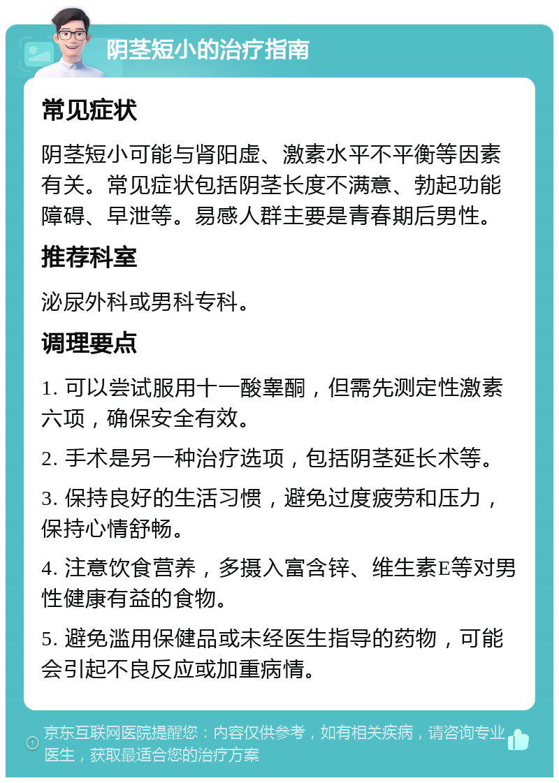 阴茎短小的治疗指南 常见症状 阴茎短小可能与肾阳虚、激素水平不平衡等因素有关。常见症状包括阴茎长度不满意、勃起功能障碍、早泄等。易感人群主要是青春期后男性。 推荐科室 泌尿外科或男科专科。 调理要点 1. 可以尝试服用十一酸睾酮，但需先测定性激素六项，确保安全有效。 2. 手术是另一种治疗选项，包括阴茎延长术等。 3. 保持良好的生活习惯，避免过度疲劳和压力，保持心情舒畅。 4. 注意饮食营养，多摄入富含锌、维生素E等对男性健康有益的食物。 5. 避免滥用保健品或未经医生指导的药物，可能会引起不良反应或加重病情。