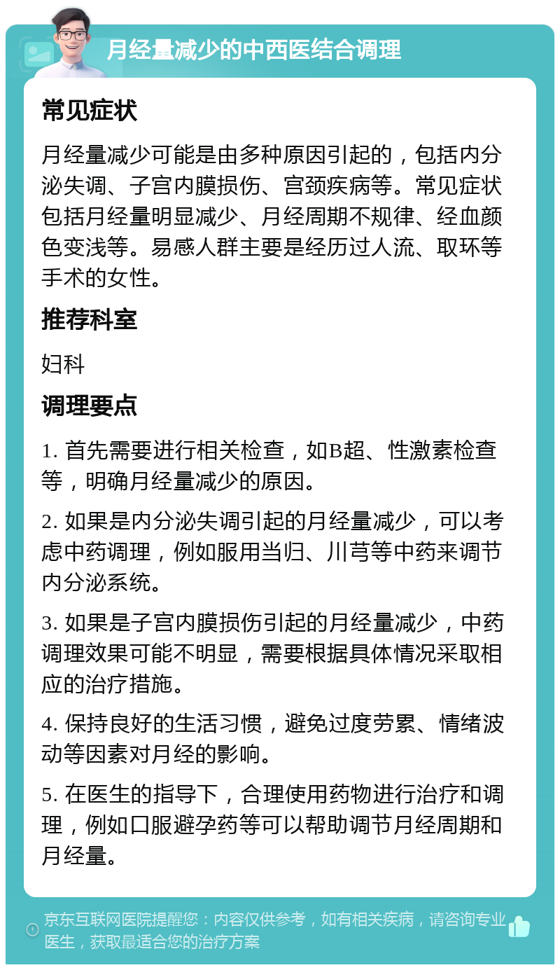 月经量减少的中西医结合调理 常见症状 月经量减少可能是由多种原因引起的，包括内分泌失调、子宫内膜损伤、宫颈疾病等。常见症状包括月经量明显减少、月经周期不规律、经血颜色变浅等。易感人群主要是经历过人流、取环等手术的女性。 推荐科室 妇科 调理要点 1. 首先需要进行相关检查，如B超、性激素检查等，明确月经量减少的原因。 2. 如果是内分泌失调引起的月经量减少，可以考虑中药调理，例如服用当归、川芎等中药来调节内分泌系统。 3. 如果是子宫内膜损伤引起的月经量减少，中药调理效果可能不明显，需要根据具体情况采取相应的治疗措施。 4. 保持良好的生活习惯，避免过度劳累、情绪波动等因素对月经的影响。 5. 在医生的指导下，合理使用药物进行治疗和调理，例如口服避孕药等可以帮助调节月经周期和月经量。