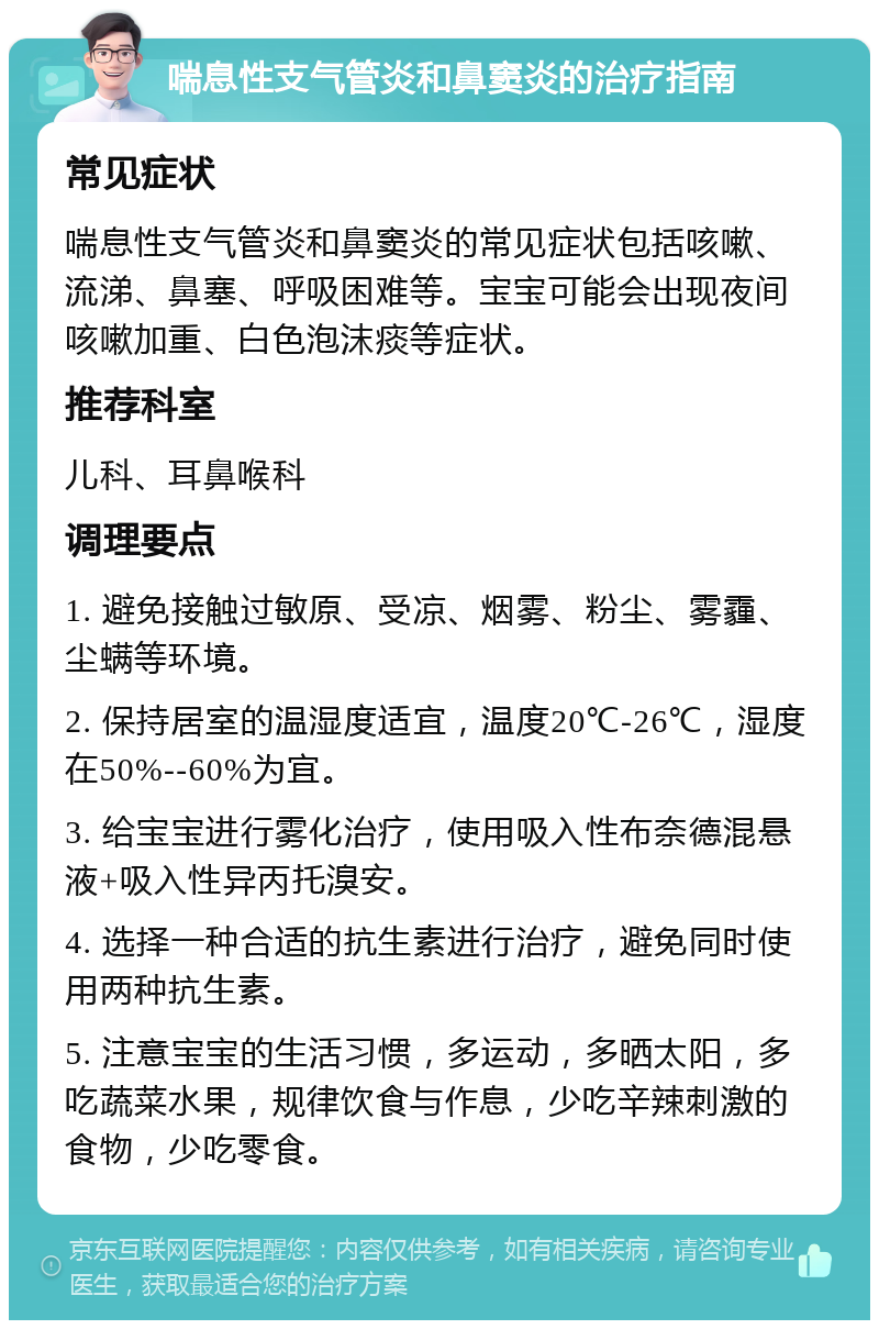 喘息性支气管炎和鼻窦炎的治疗指南 常见症状 喘息性支气管炎和鼻窦炎的常见症状包括咳嗽、流涕、鼻塞、呼吸困难等。宝宝可能会出现夜间咳嗽加重、白色泡沫痰等症状。 推荐科室 儿科、耳鼻喉科 调理要点 1. 避免接触过敏原、受凉、烟雾、粉尘、雾霾、尘螨等环境。 2. 保持居室的温湿度适宜，温度20℃-26℃，湿度在50%--60%为宜。 3. 给宝宝进行雾化治疗，使用吸入性布奈德混悬液+吸入性异丙托溴安。 4. 选择一种合适的抗生素进行治疗，避免同时使用两种抗生素。 5. 注意宝宝的生活习惯，多运动，多晒太阳，多吃蔬菜水果，规律饮食与作息，少吃辛辣刺激的食物，少吃零食。