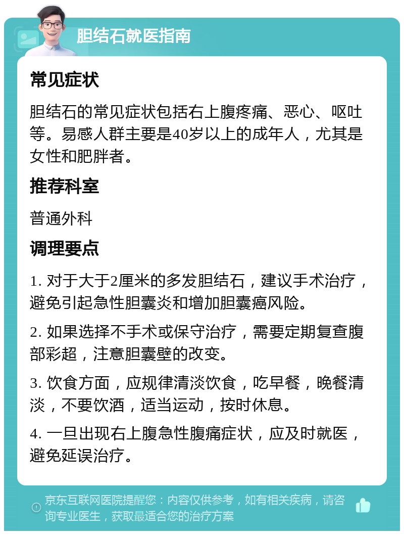 胆结石就医指南 常见症状 胆结石的常见症状包括右上腹疼痛、恶心、呕吐等。易感人群主要是40岁以上的成年人，尤其是女性和肥胖者。 推荐科室 普通外科 调理要点 1. 对于大于2厘米的多发胆结石，建议手术治疗，避免引起急性胆囊炎和增加胆囊癌风险。 2. 如果选择不手术或保守治疗，需要定期复查腹部彩超，注意胆囊壁的改变。 3. 饮食方面，应规律清淡饮食，吃早餐，晚餐清淡，不要饮酒，适当运动，按时休息。 4. 一旦出现右上腹急性腹痛症状，应及时就医，避免延误治疗。