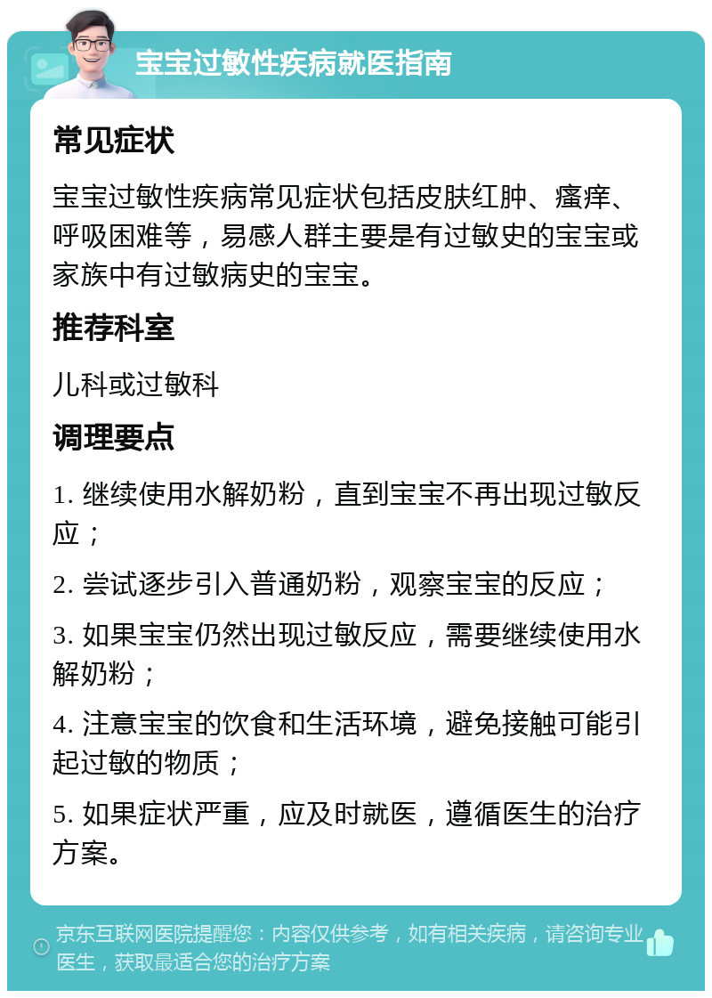 宝宝过敏性疾病就医指南 常见症状 宝宝过敏性疾病常见症状包括皮肤红肿、瘙痒、呼吸困难等，易感人群主要是有过敏史的宝宝或家族中有过敏病史的宝宝。 推荐科室 儿科或过敏科 调理要点 1. 继续使用水解奶粉，直到宝宝不再出现过敏反应； 2. 尝试逐步引入普通奶粉，观察宝宝的反应； 3. 如果宝宝仍然出现过敏反应，需要继续使用水解奶粉； 4. 注意宝宝的饮食和生活环境，避免接触可能引起过敏的物质； 5. 如果症状严重，应及时就医，遵循医生的治疗方案。