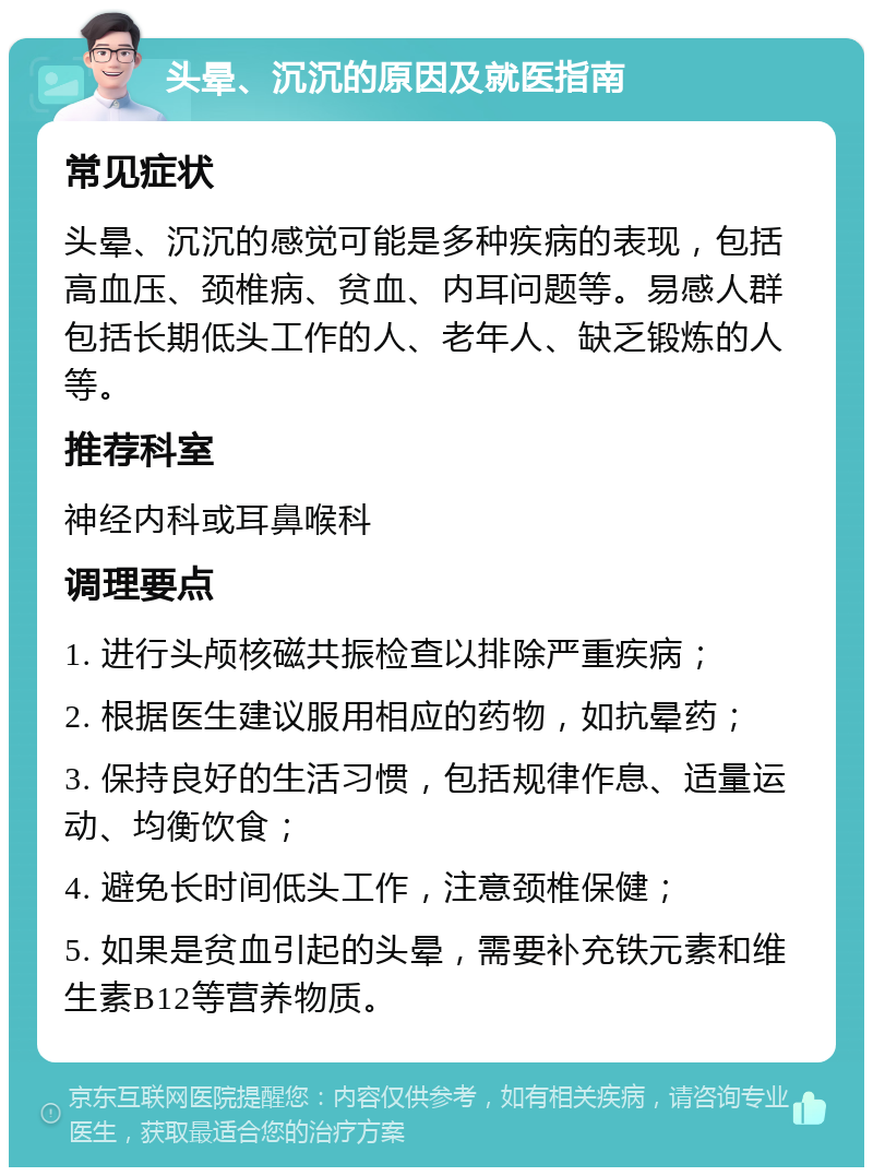 头晕、沉沉的原因及就医指南 常见症状 头晕、沉沉的感觉可能是多种疾病的表现，包括高血压、颈椎病、贫血、内耳问题等。易感人群包括长期低头工作的人、老年人、缺乏锻炼的人等。 推荐科室 神经内科或耳鼻喉科 调理要点 1. 进行头颅核磁共振检查以排除严重疾病； 2. 根据医生建议服用相应的药物，如抗晕药； 3. 保持良好的生活习惯，包括规律作息、适量运动、均衡饮食； 4. 避免长时间低头工作，注意颈椎保健； 5. 如果是贫血引起的头晕，需要补充铁元素和维生素B12等营养物质。