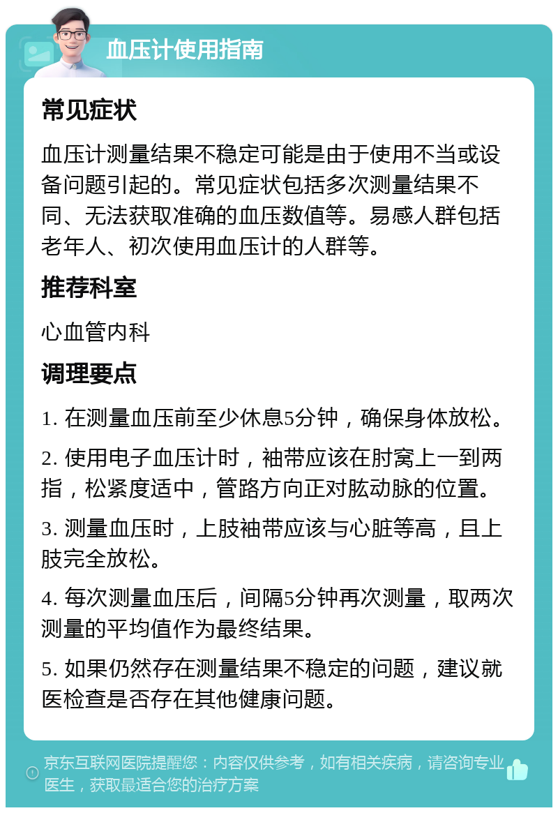 血压计使用指南 常见症状 血压计测量结果不稳定可能是由于使用不当或设备问题引起的。常见症状包括多次测量结果不同、无法获取准确的血压数值等。易感人群包括老年人、初次使用血压计的人群等。 推荐科室 心血管内科 调理要点 1. 在测量血压前至少休息5分钟，确保身体放松。 2. 使用电子血压计时，袖带应该在肘窝上一到两指，松紧度适中，管路方向正对肱动脉的位置。 3. 测量血压时，上肢袖带应该与心脏等高，且上肢完全放松。 4. 每次测量血压后，间隔5分钟再次测量，取两次测量的平均值作为最终结果。 5. 如果仍然存在测量结果不稳定的问题，建议就医检查是否存在其他健康问题。