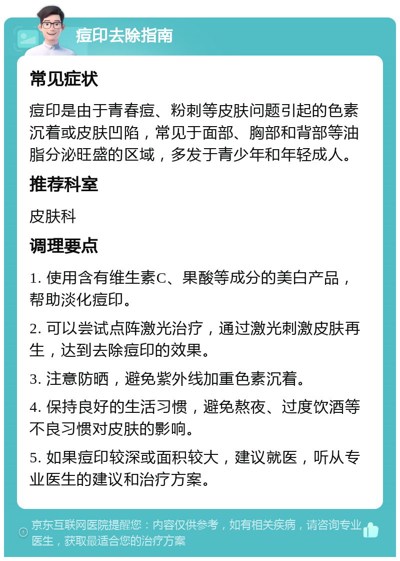 痘印去除指南 常见症状 痘印是由于青春痘、粉刺等皮肤问题引起的色素沉着或皮肤凹陷，常见于面部、胸部和背部等油脂分泌旺盛的区域，多发于青少年和年轻成人。 推荐科室 皮肤科 调理要点 1. 使用含有维生素C、果酸等成分的美白产品，帮助淡化痘印。 2. 可以尝试点阵激光治疗，通过激光刺激皮肤再生，达到去除痘印的效果。 3. 注意防晒，避免紫外线加重色素沉着。 4. 保持良好的生活习惯，避免熬夜、过度饮酒等不良习惯对皮肤的影响。 5. 如果痘印较深或面积较大，建议就医，听从专业医生的建议和治疗方案。