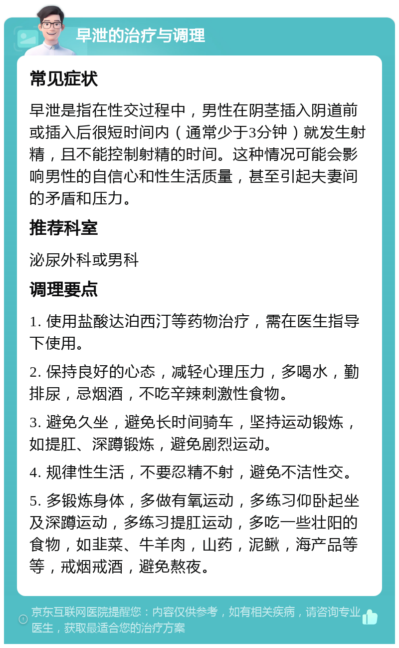 早泄的治疗与调理 常见症状 早泄是指在性交过程中，男性在阴茎插入阴道前或插入后很短时间内（通常少于3分钟）就发生射精，且不能控制射精的时间。这种情况可能会影响男性的自信心和性生活质量，甚至引起夫妻间的矛盾和压力。 推荐科室 泌尿外科或男科 调理要点 1. 使用盐酸达泊西汀等药物治疗，需在医生指导下使用。 2. 保持良好的心态，减轻心理压力，多喝水，勤排尿，忌烟酒，不吃辛辣刺激性食物。 3. 避免久坐，避免长时间骑车，坚持运动锻炼，如提肛、深蹲锻炼，避免剧烈运动。 4. 规律性生活，不要忍精不射，避免不洁性交。 5. 多锻炼身体，多做有氧运动，多练习仰卧起坐及深蹲运动，多练习提肛运动，多吃一些壮阳的食物，如韭菜、牛羊肉，山药，泥鳅，海产品等等，戒烟戒酒，避免熬夜。