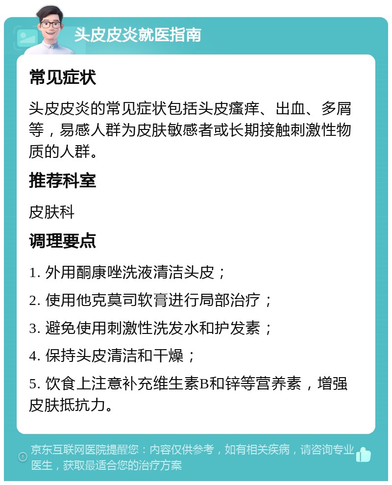 头皮皮炎就医指南 常见症状 头皮皮炎的常见症状包括头皮瘙痒、出血、多屑等，易感人群为皮肤敏感者或长期接触刺激性物质的人群。 推荐科室 皮肤科 调理要点 1. 外用酮康唑洗液清洁头皮； 2. 使用他克莫司软膏进行局部治疗； 3. 避免使用刺激性洗发水和护发素； 4. 保持头皮清洁和干燥； 5. 饮食上注意补充维生素B和锌等营养素，增强皮肤抵抗力。