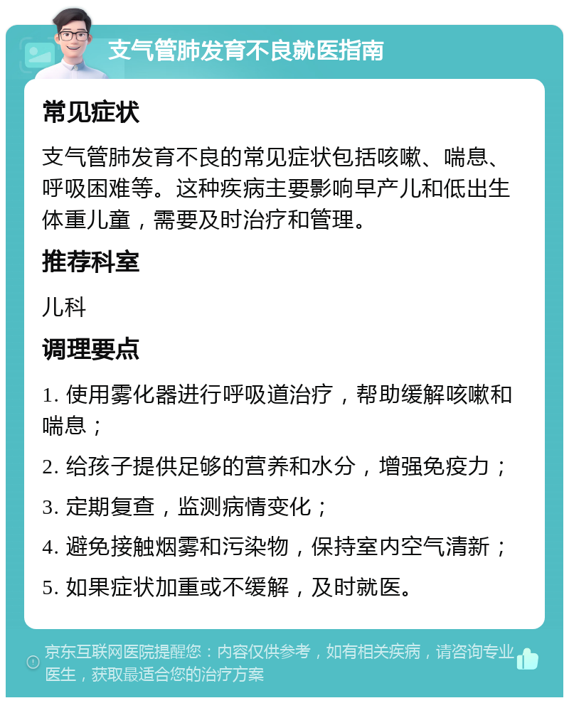 支气管肺发育不良就医指南 常见症状 支气管肺发育不良的常见症状包括咳嗽、喘息、呼吸困难等。这种疾病主要影响早产儿和低出生体重儿童，需要及时治疗和管理。 推荐科室 儿科 调理要点 1. 使用雾化器进行呼吸道治疗，帮助缓解咳嗽和喘息； 2. 给孩子提供足够的营养和水分，增强免疫力； 3. 定期复查，监测病情变化； 4. 避免接触烟雾和污染物，保持室内空气清新； 5. 如果症状加重或不缓解，及时就医。