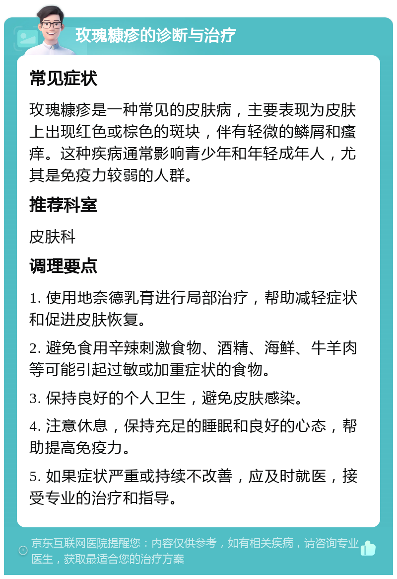 玫瑰糠疹的诊断与治疗 常见症状 玫瑰糠疹是一种常见的皮肤病，主要表现为皮肤上出现红色或棕色的斑块，伴有轻微的鳞屑和瘙痒。这种疾病通常影响青少年和年轻成年人，尤其是免疫力较弱的人群。 推荐科室 皮肤科 调理要点 1. 使用地奈德乳膏进行局部治疗，帮助减轻症状和促进皮肤恢复。 2. 避免食用辛辣刺激食物、酒精、海鲜、牛羊肉等可能引起过敏或加重症状的食物。 3. 保持良好的个人卫生，避免皮肤感染。 4. 注意休息，保持充足的睡眠和良好的心态，帮助提高免疫力。 5. 如果症状严重或持续不改善，应及时就医，接受专业的治疗和指导。