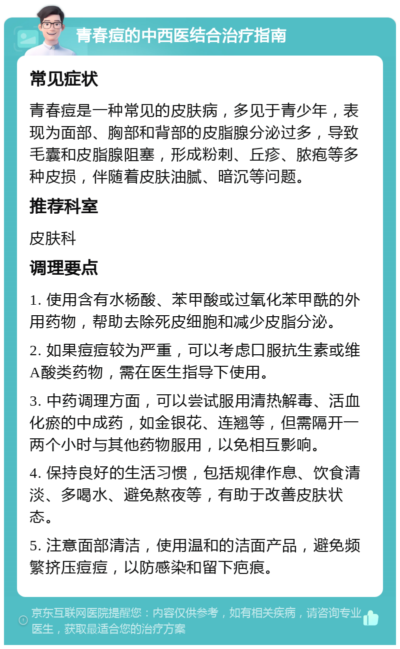 青春痘的中西医结合治疗指南 常见症状 青春痘是一种常见的皮肤病，多见于青少年，表现为面部、胸部和背部的皮脂腺分泌过多，导致毛囊和皮脂腺阻塞，形成粉刺、丘疹、脓疱等多种皮损，伴随着皮肤油腻、暗沉等问题。 推荐科室 皮肤科 调理要点 1. 使用含有水杨酸、苯甲酸或过氧化苯甲酰的外用药物，帮助去除死皮细胞和减少皮脂分泌。 2. 如果痘痘较为严重，可以考虑口服抗生素或维A酸类药物，需在医生指导下使用。 3. 中药调理方面，可以尝试服用清热解毒、活血化瘀的中成药，如金银花、连翘等，但需隔开一两个小时与其他药物服用，以免相互影响。 4. 保持良好的生活习惯，包括规律作息、饮食清淡、多喝水、避免熬夜等，有助于改善皮肤状态。 5. 注意面部清洁，使用温和的洁面产品，避免频繁挤压痘痘，以防感染和留下疤痕。