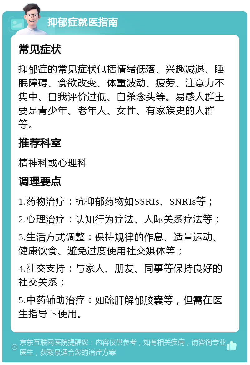 抑郁症就医指南 常见症状 抑郁症的常见症状包括情绪低落、兴趣减退、睡眠障碍、食欲改变、体重波动、疲劳、注意力不集中、自我评价过低、自杀念头等。易感人群主要是青少年、老年人、女性、有家族史的人群等。 推荐科室 精神科或心理科 调理要点 1.药物治疗：抗抑郁药物如SSRIs、SNRIs等； 2.心理治疗：认知行为疗法、人际关系疗法等； 3.生活方式调整：保持规律的作息、适量运动、健康饮食、避免过度使用社交媒体等； 4.社交支持：与家人、朋友、同事等保持良好的社交关系； 5.中药辅助治疗：如疏肝解郁胶囊等，但需在医生指导下使用。