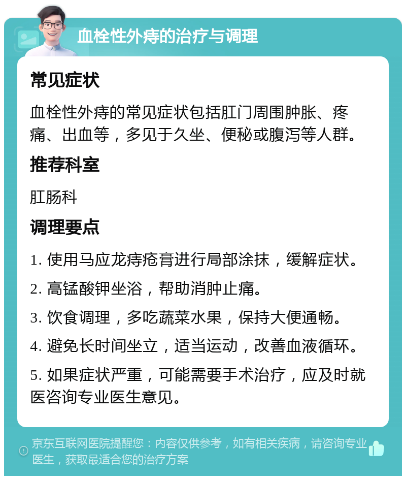 血栓性外痔的治疗与调理 常见症状 血栓性外痔的常见症状包括肛门周围肿胀、疼痛、出血等，多见于久坐、便秘或腹泻等人群。 推荐科室 肛肠科 调理要点 1. 使用马应龙痔疮膏进行局部涂抹，缓解症状。 2. 高锰酸钾坐浴，帮助消肿止痛。 3. 饮食调理，多吃蔬菜水果，保持大便通畅。 4. 避免长时间坐立，适当运动，改善血液循环。 5. 如果症状严重，可能需要手术治疗，应及时就医咨询专业医生意见。