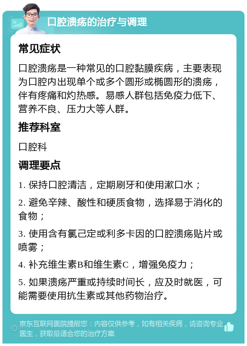 口腔溃疡的治疗与调理 常见症状 口腔溃疡是一种常见的口腔黏膜疾病，主要表现为口腔内出现单个或多个圆形或椭圆形的溃疡，伴有疼痛和灼热感。易感人群包括免疫力低下、营养不良、压力大等人群。 推荐科室 口腔科 调理要点 1. 保持口腔清洁，定期刷牙和使用漱口水； 2. 避免辛辣、酸性和硬质食物，选择易于消化的食物； 3. 使用含有氯己定或利多卡因的口腔溃疡贴片或喷雾； 4. 补充维生素B和维生素C，增强免疫力； 5. 如果溃疡严重或持续时间长，应及时就医，可能需要使用抗生素或其他药物治疗。