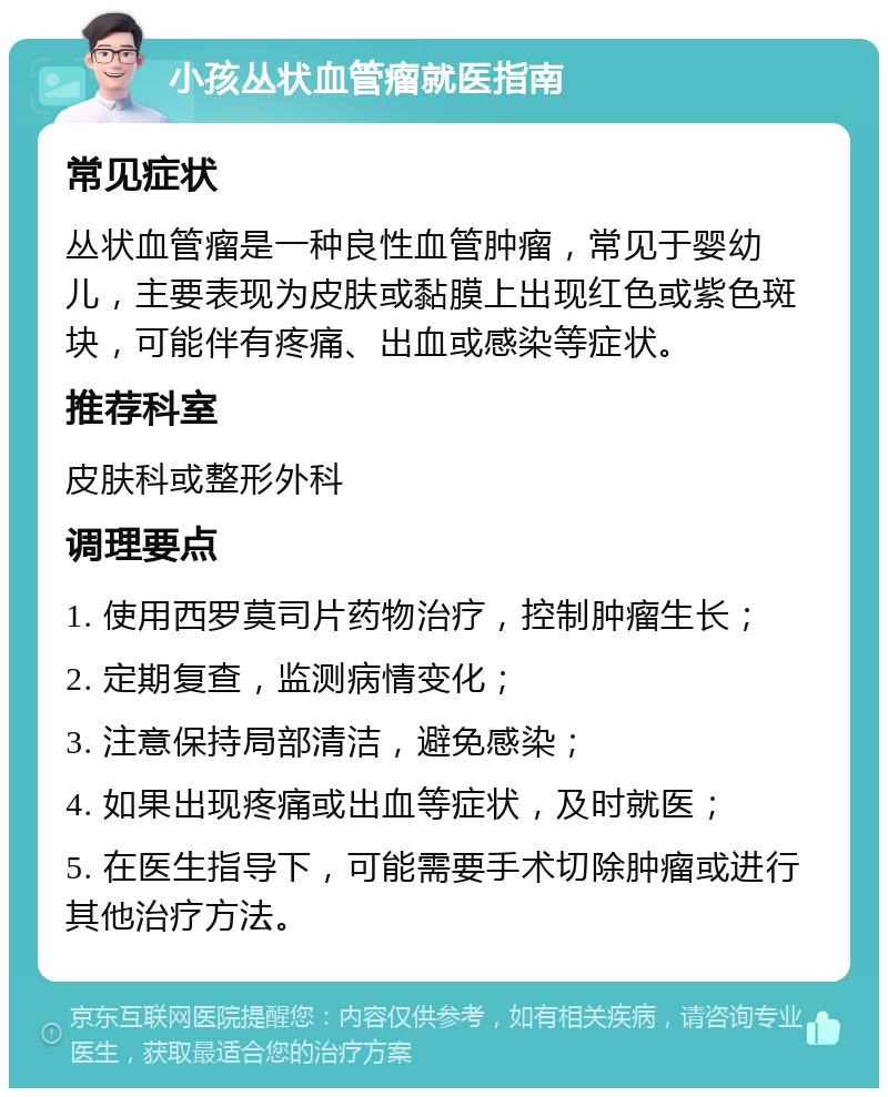 小孩丛状血管瘤就医指南 常见症状 丛状血管瘤是一种良性血管肿瘤，常见于婴幼儿，主要表现为皮肤或黏膜上出现红色或紫色斑块，可能伴有疼痛、出血或感染等症状。 推荐科室 皮肤科或整形外科 调理要点 1. 使用西罗莫司片药物治疗，控制肿瘤生长； 2. 定期复查，监测病情变化； 3. 注意保持局部清洁，避免感染； 4. 如果出现疼痛或出血等症状，及时就医； 5. 在医生指导下，可能需要手术切除肿瘤或进行其他治疗方法。