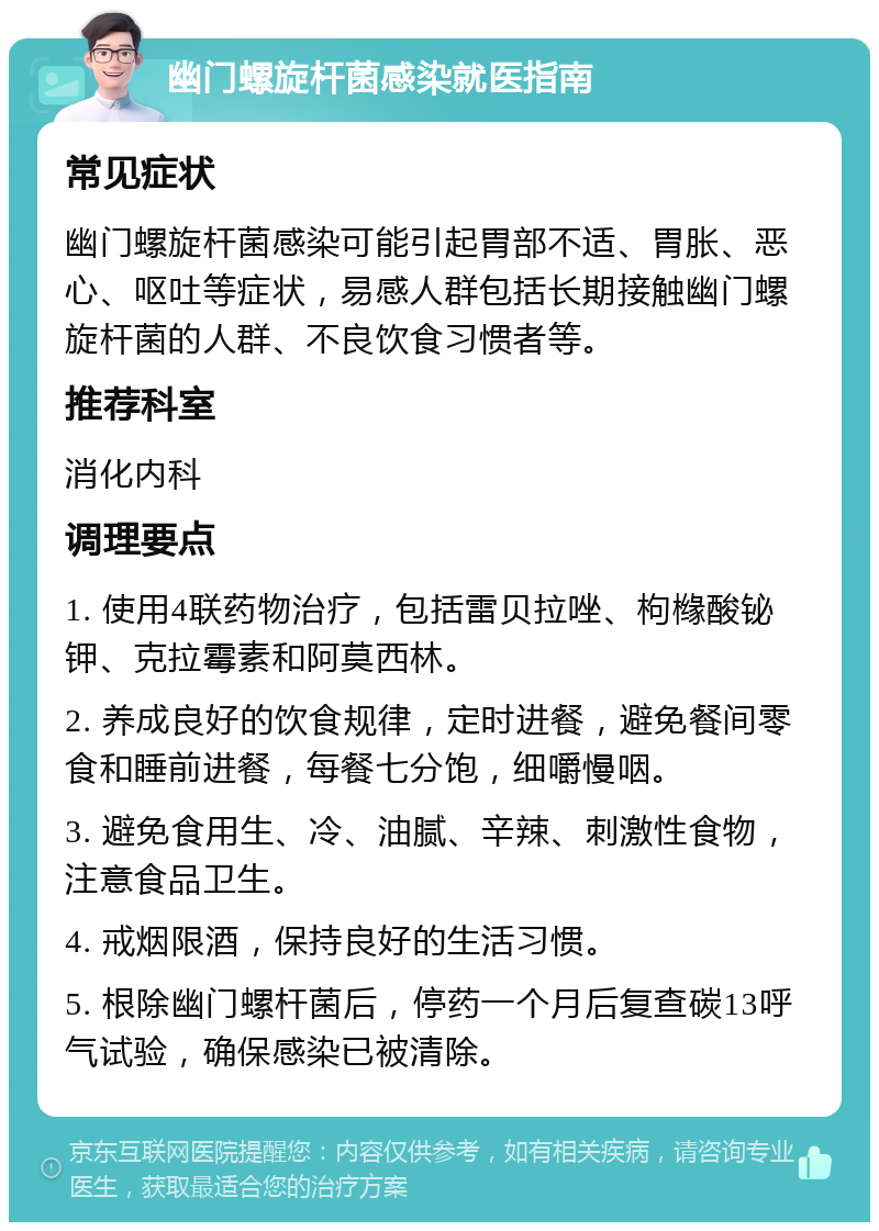 幽门螺旋杆菌感染就医指南 常见症状 幽门螺旋杆菌感染可能引起胃部不适、胃胀、恶心、呕吐等症状，易感人群包括长期接触幽门螺旋杆菌的人群、不良饮食习惯者等。 推荐科室 消化内科 调理要点 1. 使用4联药物治疗，包括雷贝拉唑、枸橼酸铋钾、克拉霉素和阿莫西林。 2. 养成良好的饮食规律，定时进餐，避免餐间零食和睡前进餐，每餐七分饱，细嚼慢咽。 3. 避免食用生、冷、油腻、辛辣、刺激性食物，注意食品卫生。 4. 戒烟限酒，保持良好的生活习惯。 5. 根除幽门螺杆菌后，停药一个月后复查碳13呼气试验，确保感染已被清除。