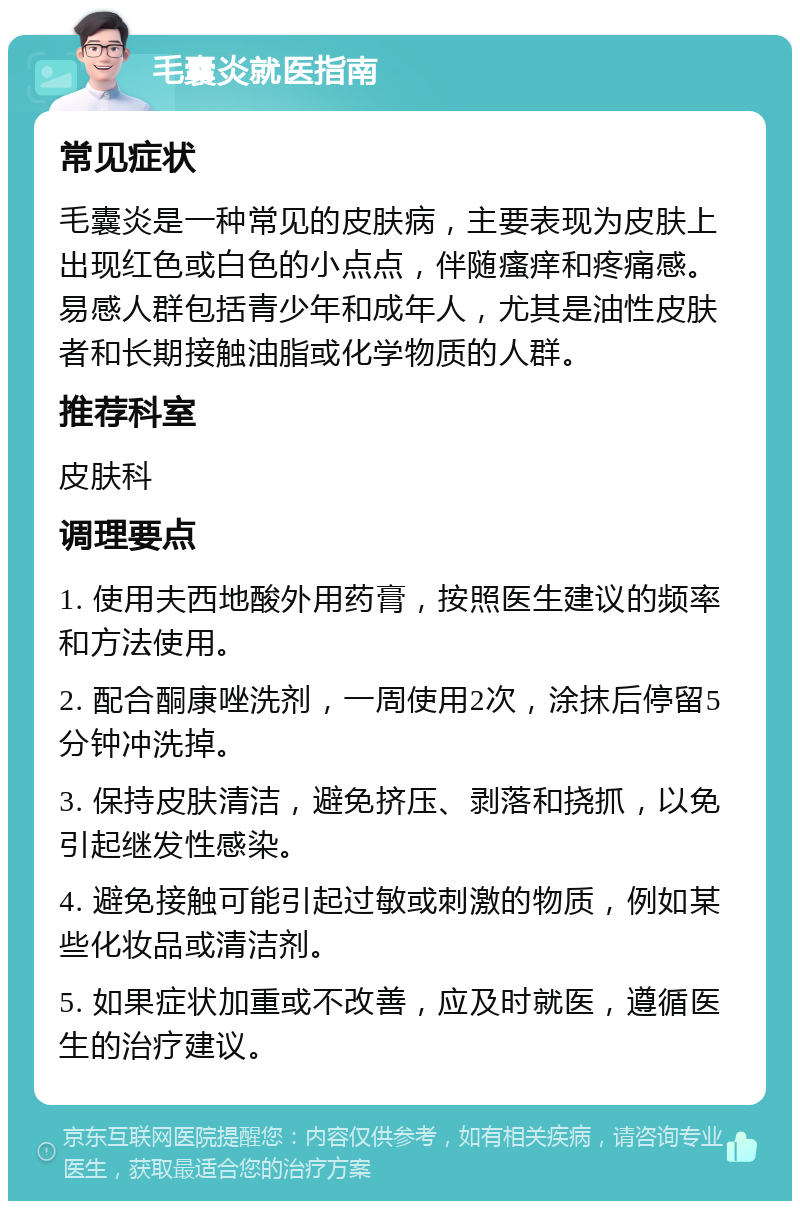 毛囊炎就医指南 常见症状 毛囊炎是一种常见的皮肤病，主要表现为皮肤上出现红色或白色的小点点，伴随瘙痒和疼痛感。易感人群包括青少年和成年人，尤其是油性皮肤者和长期接触油脂或化学物质的人群。 推荐科室 皮肤科 调理要点 1. 使用夫西地酸外用药膏，按照医生建议的频率和方法使用。 2. 配合酮康唑洗剂，一周使用2次，涂抹后停留5分钟冲洗掉。 3. 保持皮肤清洁，避免挤压、剥落和挠抓，以免引起继发性感染。 4. 避免接触可能引起过敏或刺激的物质，例如某些化妆品或清洁剂。 5. 如果症状加重或不改善，应及时就医，遵循医生的治疗建议。