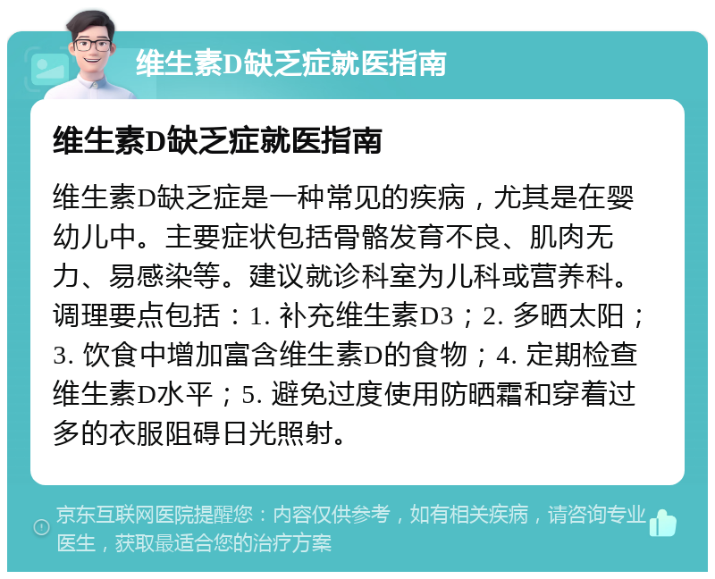 维生素D缺乏症就医指南 维生素D缺乏症就医指南 维生素D缺乏症是一种常见的疾病，尤其是在婴幼儿中。主要症状包括骨骼发育不良、肌肉无力、易感染等。建议就诊科室为儿科或营养科。调理要点包括：1. 补充维生素D3；2. 多晒太阳；3. 饮食中增加富含维生素D的食物；4. 定期检查维生素D水平；5. 避免过度使用防晒霜和穿着过多的衣服阻碍日光照射。