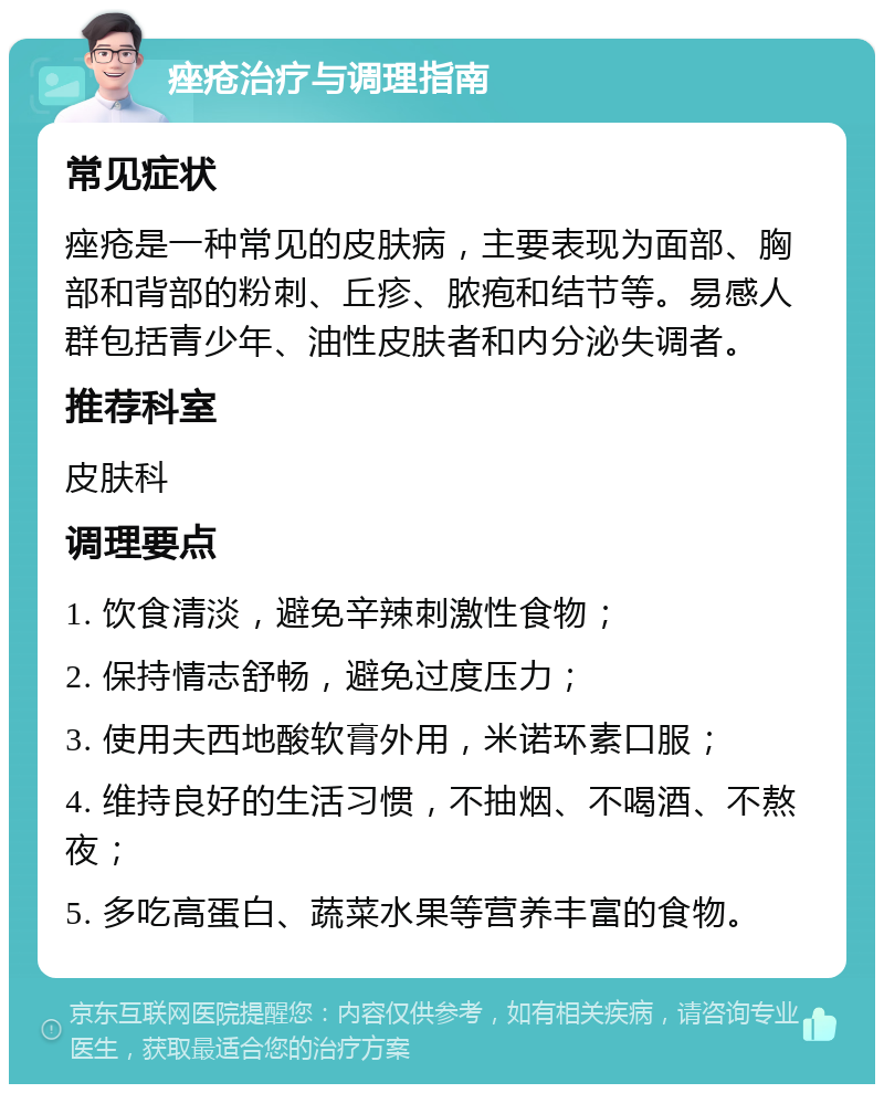 痤疮治疗与调理指南 常见症状 痤疮是一种常见的皮肤病，主要表现为面部、胸部和背部的粉刺、丘疹、脓疱和结节等。易感人群包括青少年、油性皮肤者和内分泌失调者。 推荐科室 皮肤科 调理要点 1. 饮食清淡，避免辛辣刺激性食物； 2. 保持情志舒畅，避免过度压力； 3. 使用夫西地酸软膏外用，米诺环素口服； 4. 维持良好的生活习惯，不抽烟、不喝酒、不熬夜； 5. 多吃高蛋白、蔬菜水果等营养丰富的食物。