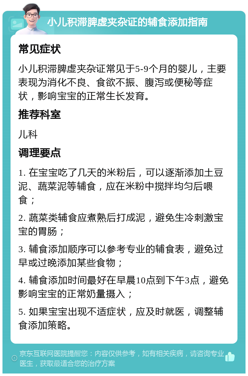 小儿积滞脾虚夹杂证的辅食添加指南 常见症状 小儿积滞脾虚夹杂证常见于5-9个月的婴儿，主要表现为消化不良、食欲不振、腹泻或便秘等症状，影响宝宝的正常生长发育。 推荐科室 儿科 调理要点 1. 在宝宝吃了几天的米粉后，可以逐渐添加土豆泥、蔬菜泥等辅食，应在米粉中搅拌均匀后喂食； 2. 蔬菜类辅食应煮熟后打成泥，避免生冷刺激宝宝的胃肠； 3. 辅食添加顺序可以参考专业的辅食表，避免过早或过晚添加某些食物； 4. 辅食添加时间最好在早晨10点到下午3点，避免影响宝宝的正常奶量摄入； 5. 如果宝宝出现不适症状，应及时就医，调整辅食添加策略。