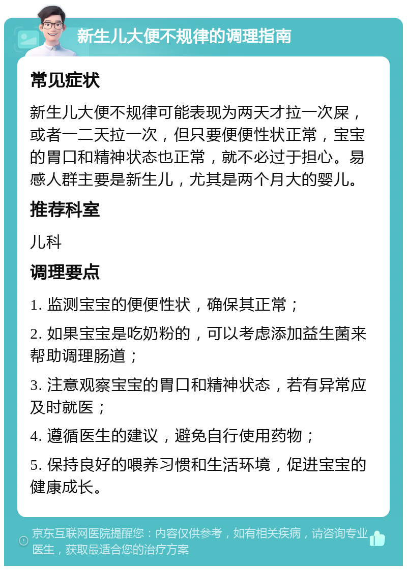 新生儿大便不规律的调理指南 常见症状 新生儿大便不规律可能表现为两天才拉一次屎，或者一二天拉一次，但只要便便性状正常，宝宝的胃口和精神状态也正常，就不必过于担心。易感人群主要是新生儿，尤其是两个月大的婴儿。 推荐科室 儿科 调理要点 1. 监测宝宝的便便性状，确保其正常； 2. 如果宝宝是吃奶粉的，可以考虑添加益生菌来帮助调理肠道； 3. 注意观察宝宝的胃口和精神状态，若有异常应及时就医； 4. 遵循医生的建议，避免自行使用药物； 5. 保持良好的喂养习惯和生活环境，促进宝宝的健康成长。