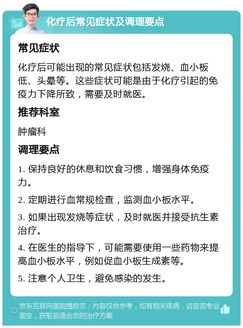 化疗后常见症状及调理要点 常见症状 化疗后可能出现的常见症状包括发烧、血小板低、头晕等。这些症状可能是由于化疗引起的免疫力下降所致，需要及时就医。 推荐科室 肿瘤科 调理要点 1. 保持良好的休息和饮食习惯，增强身体免疫力。 2. 定期进行血常规检查，监测血小板水平。 3. 如果出现发烧等症状，及时就医并接受抗生素治疗。 4. 在医生的指导下，可能需要使用一些药物来提高血小板水平，例如促血小板生成素等。 5. 注意个人卫生，避免感染的发生。