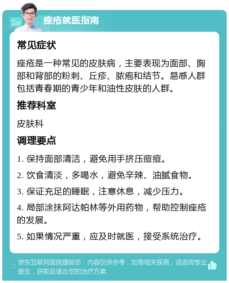 痤疮就医指南 常见症状 痤疮是一种常见的皮肤病，主要表现为面部、胸部和背部的粉刺、丘疹、脓疱和结节。易感人群包括青春期的青少年和油性皮肤的人群。 推荐科室 皮肤科 调理要点 1. 保持面部清洁，避免用手挤压痘痘。 2. 饮食清淡，多喝水，避免辛辣、油腻食物。 3. 保证充足的睡眠，注意休息，减少压力。 4. 局部涂抹阿达帕林等外用药物，帮助控制痤疮的发展。 5. 如果情况严重，应及时就医，接受系统治疗。