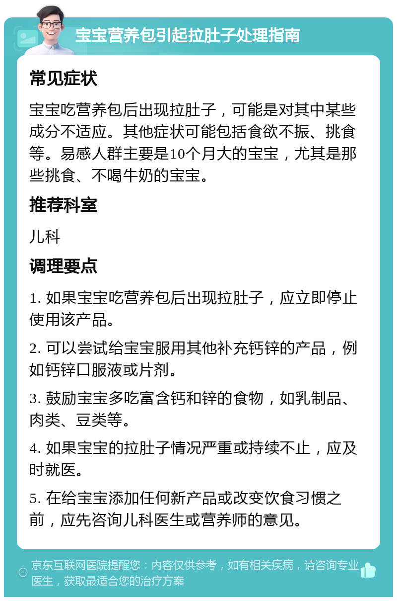 宝宝营养包引起拉肚子处理指南 常见症状 宝宝吃营养包后出现拉肚子，可能是对其中某些成分不适应。其他症状可能包括食欲不振、挑食等。易感人群主要是10个月大的宝宝，尤其是那些挑食、不喝牛奶的宝宝。 推荐科室 儿科 调理要点 1. 如果宝宝吃营养包后出现拉肚子，应立即停止使用该产品。 2. 可以尝试给宝宝服用其他补充钙锌的产品，例如钙锌口服液或片剂。 3. 鼓励宝宝多吃富含钙和锌的食物，如乳制品、肉类、豆类等。 4. 如果宝宝的拉肚子情况严重或持续不止，应及时就医。 5. 在给宝宝添加任何新产品或改变饮食习惯之前，应先咨询儿科医生或营养师的意见。