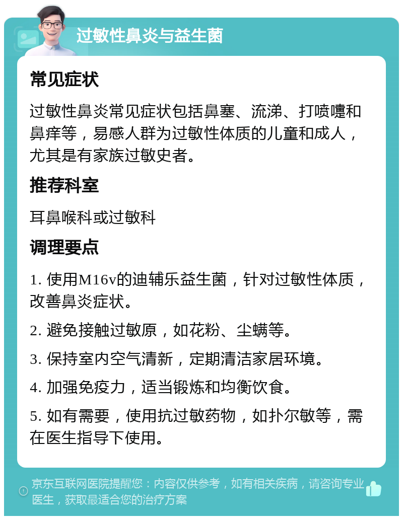 过敏性鼻炎与益生菌 常见症状 过敏性鼻炎常见症状包括鼻塞、流涕、打喷嚏和鼻痒等，易感人群为过敏性体质的儿童和成人，尤其是有家族过敏史者。 推荐科室 耳鼻喉科或过敏科 调理要点 1. 使用M16v的迪辅乐益生菌，针对过敏性体质，改善鼻炎症状。 2. 避免接触过敏原，如花粉、尘螨等。 3. 保持室内空气清新，定期清洁家居环境。 4. 加强免疫力，适当锻炼和均衡饮食。 5. 如有需要，使用抗过敏药物，如扑尔敏等，需在医生指导下使用。