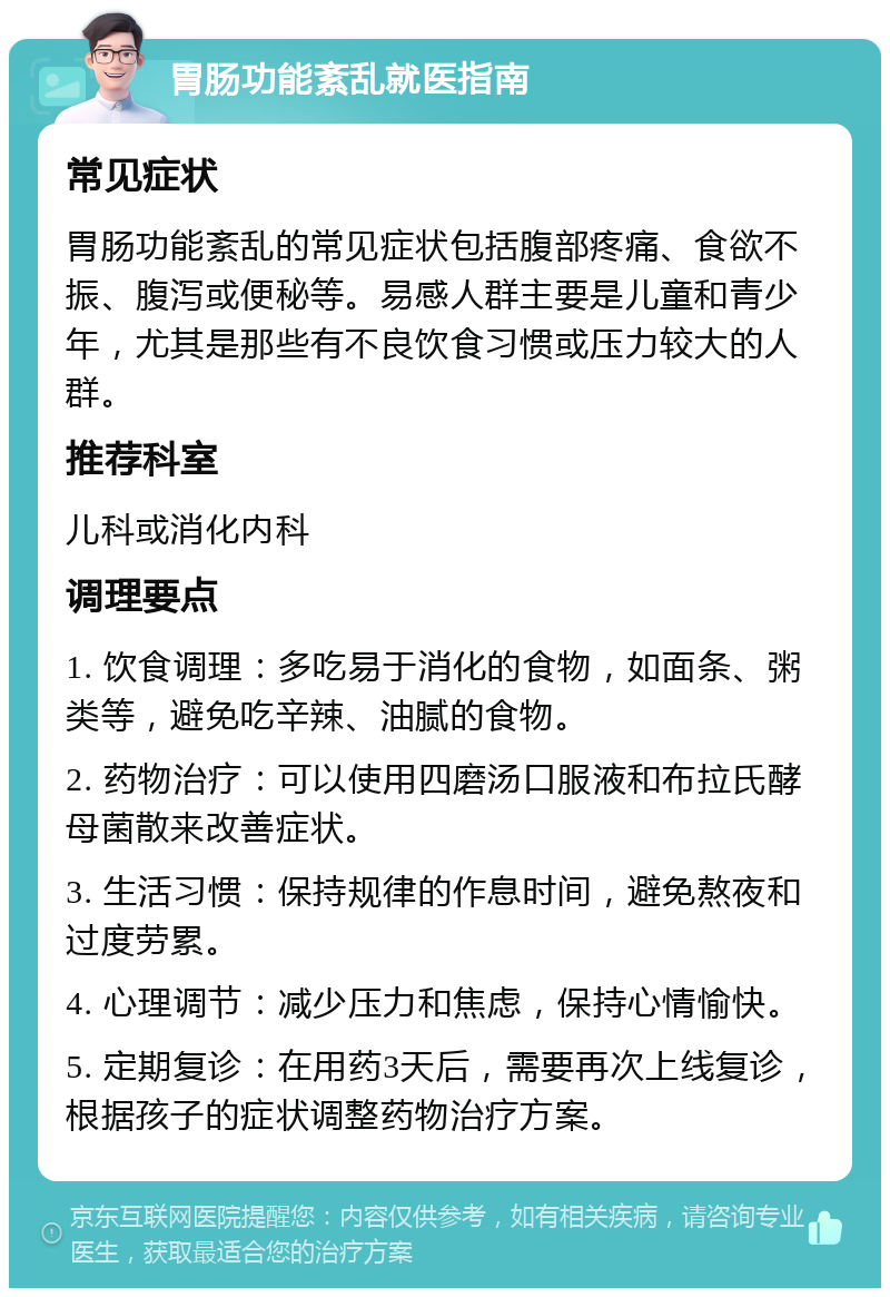 胃肠功能紊乱就医指南 常见症状 胃肠功能紊乱的常见症状包括腹部疼痛、食欲不振、腹泻或便秘等。易感人群主要是儿童和青少年，尤其是那些有不良饮食习惯或压力较大的人群。 推荐科室 儿科或消化内科 调理要点 1. 饮食调理：多吃易于消化的食物，如面条、粥类等，避免吃辛辣、油腻的食物。 2. 药物治疗：可以使用四磨汤口服液和布拉氏酵母菌散来改善症状。 3. 生活习惯：保持规律的作息时间，避免熬夜和过度劳累。 4. 心理调节：减少压力和焦虑，保持心情愉快。 5. 定期复诊：在用药3天后，需要再次上线复诊，根据孩子的症状调整药物治疗方案。