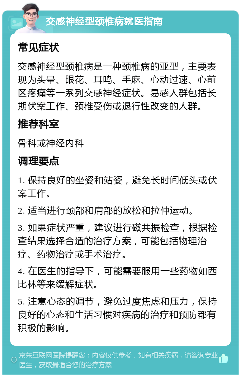 交感神经型颈椎病就医指南 常见症状 交感神经型颈椎病是一种颈椎病的亚型，主要表现为头晕、眼花、耳鸣、手麻、心动过速、心前区疼痛等一系列交感神经症状。易感人群包括长期伏案工作、颈椎受伤或退行性改变的人群。 推荐科室 骨科或神经内科 调理要点 1. 保持良好的坐姿和站姿，避免长时间低头或伏案工作。 2. 适当进行颈部和肩部的放松和拉伸运动。 3. 如果症状严重，建议进行磁共振检查，根据检查结果选择合适的治疗方案，可能包括物理治疗、药物治疗或手术治疗。 4. 在医生的指导下，可能需要服用一些药物如西比林等来缓解症状。 5. 注意心态的调节，避免过度焦虑和压力，保持良好的心态和生活习惯对疾病的治疗和预防都有积极的影响。