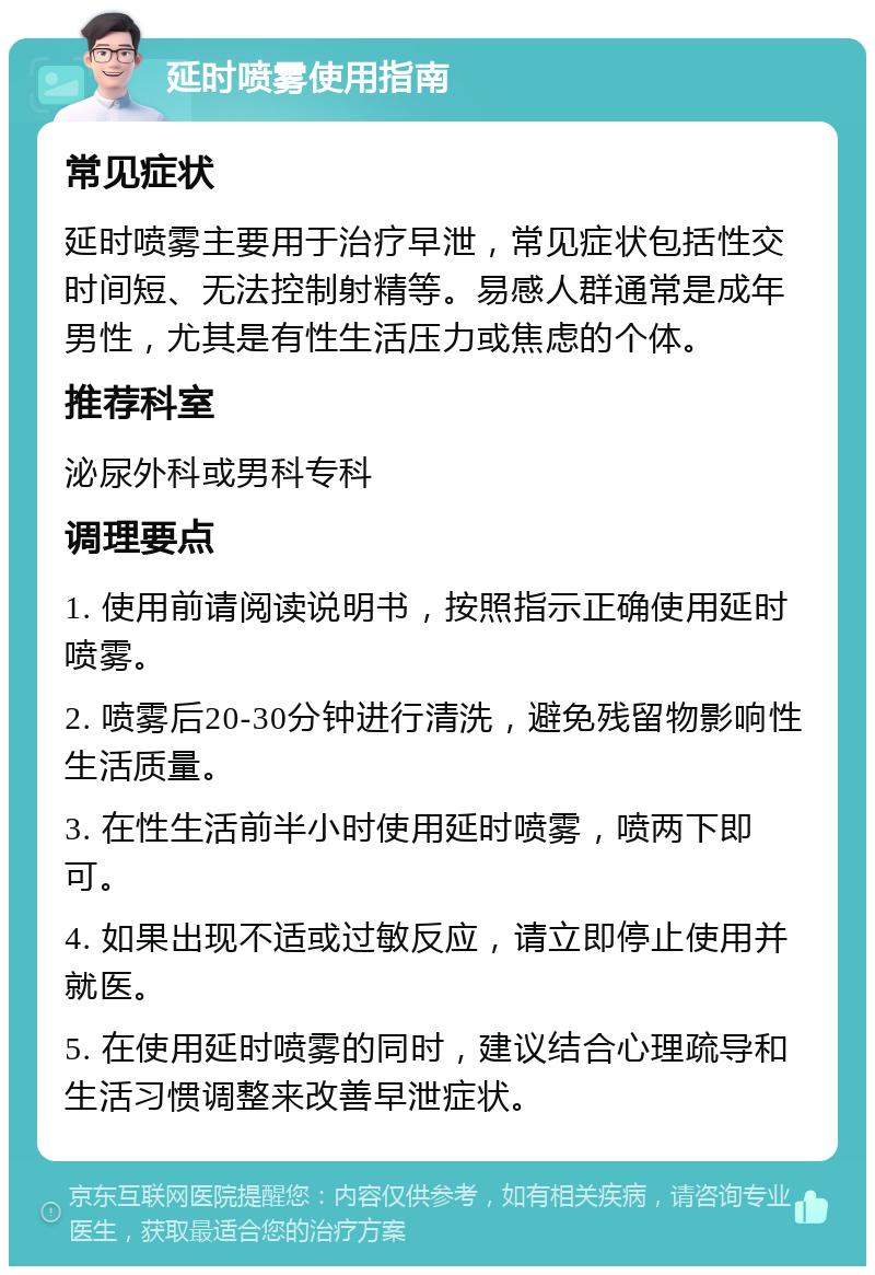 延时喷雾使用指南 常见症状 延时喷雾主要用于治疗早泄，常见症状包括性交时间短、无法控制射精等。易感人群通常是成年男性，尤其是有性生活压力或焦虑的个体。 推荐科室 泌尿外科或男科专科 调理要点 1. 使用前请阅读说明书，按照指示正确使用延时喷雾。 2. 喷雾后20-30分钟进行清洗，避免残留物影响性生活质量。 3. 在性生活前半小时使用延时喷雾，喷两下即可。 4. 如果出现不适或过敏反应，请立即停止使用并就医。 5. 在使用延时喷雾的同时，建议结合心理疏导和生活习惯调整来改善早泄症状。