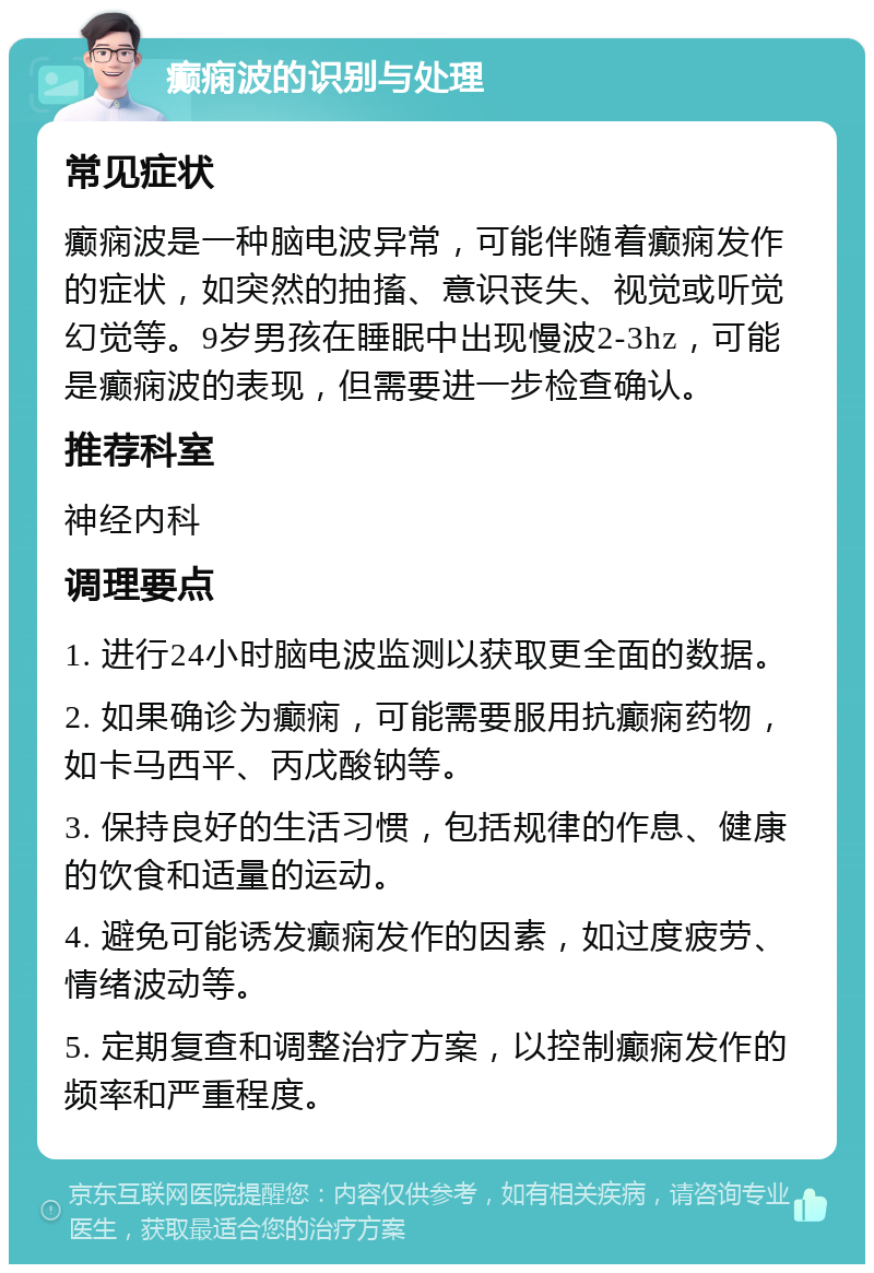 癫痫波的识别与处理 常见症状 癫痫波是一种脑电波异常，可能伴随着癫痫发作的症状，如突然的抽搐、意识丧失、视觉或听觉幻觉等。9岁男孩在睡眠中出现慢波2-3hz，可能是癫痫波的表现，但需要进一步检查确认。 推荐科室 神经内科 调理要点 1. 进行24小时脑电波监测以获取更全面的数据。 2. 如果确诊为癫痫，可能需要服用抗癫痫药物，如卡马西平、丙戊酸钠等。 3. 保持良好的生活习惯，包括规律的作息、健康的饮食和适量的运动。 4. 避免可能诱发癫痫发作的因素，如过度疲劳、情绪波动等。 5. 定期复查和调整治疗方案，以控制癫痫发作的频率和严重程度。