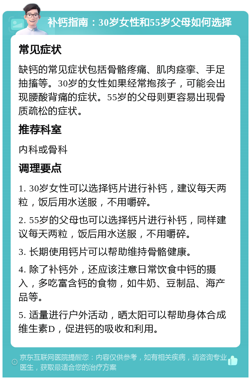 补钙指南：30岁女性和55岁父母如何选择 常见症状 缺钙的常见症状包括骨骼疼痛、肌肉痉挛、手足抽搐等。30岁的女性如果经常抱孩子，可能会出现腰酸背痛的症状。55岁的父母则更容易出现骨质疏松的症状。 推荐科室 内科或骨科 调理要点 1. 30岁女性可以选择钙片进行补钙，建议每天两粒，饭后用水送服，不用嚼碎。 2. 55岁的父母也可以选择钙片进行补钙，同样建议每天两粒，饭后用水送服，不用嚼碎。 3. 长期使用钙片可以帮助维持骨骼健康。 4. 除了补钙外，还应该注意日常饮食中钙的摄入，多吃富含钙的食物，如牛奶、豆制品、海产品等。 5. 适量进行户外活动，晒太阳可以帮助身体合成维生素D，促进钙的吸收和利用。