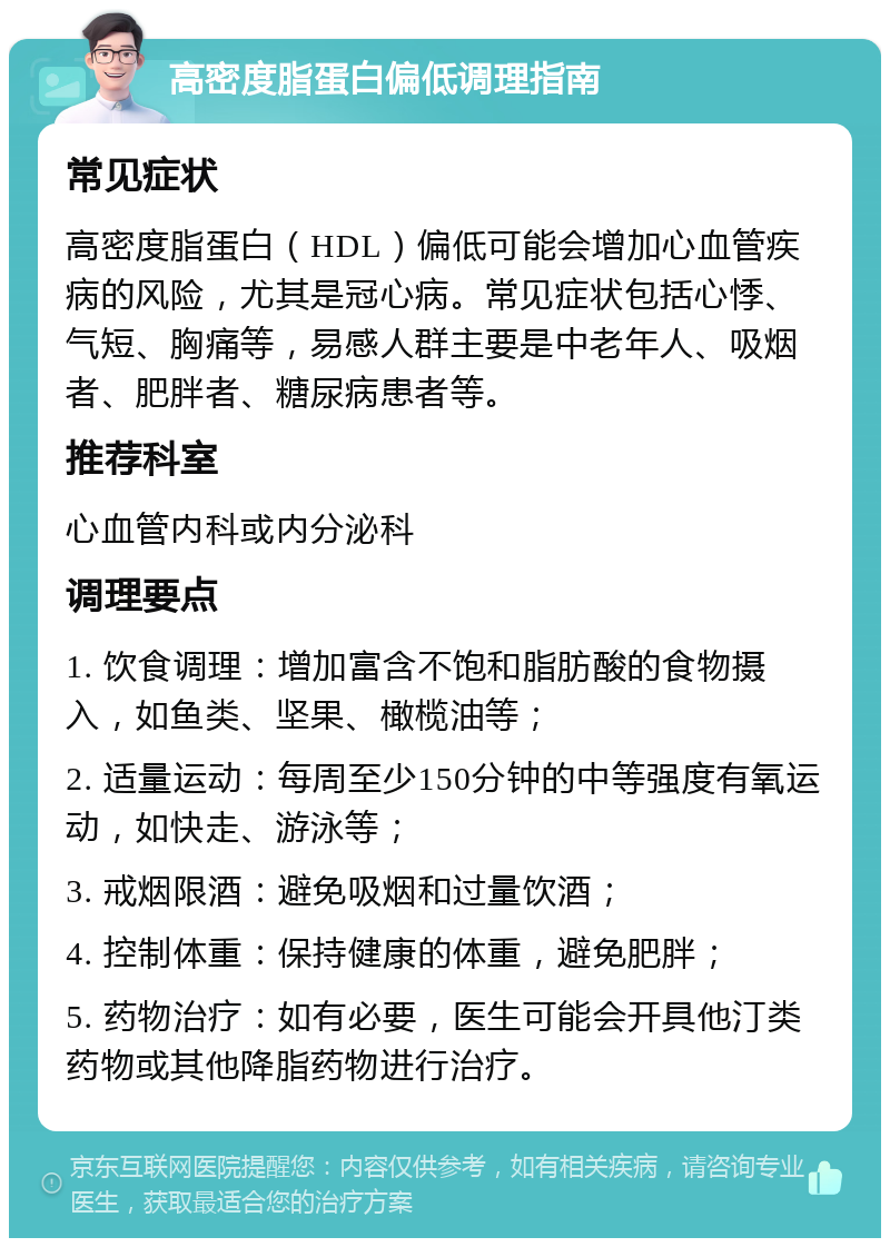 高密度脂蛋白偏低调理指南 常见症状 高密度脂蛋白（HDL）偏低可能会增加心血管疾病的风险，尤其是冠心病。常见症状包括心悸、气短、胸痛等，易感人群主要是中老年人、吸烟者、肥胖者、糖尿病患者等。 推荐科室 心血管内科或内分泌科 调理要点 1. 饮食调理：增加富含不饱和脂肪酸的食物摄入，如鱼类、坚果、橄榄油等； 2. 适量运动：每周至少150分钟的中等强度有氧运动，如快走、游泳等； 3. 戒烟限酒：避免吸烟和过量饮酒； 4. 控制体重：保持健康的体重，避免肥胖； 5. 药物治疗：如有必要，医生可能会开具他汀类药物或其他降脂药物进行治疗。