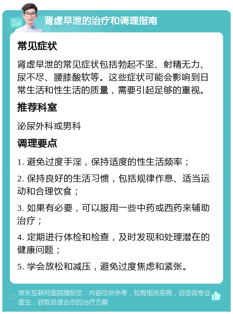 肾虚早泄的治疗和调理指南 常见症状 肾虚早泄的常见症状包括勃起不坚、射精无力、尿不尽、腰膝酸软等。这些症状可能会影响到日常生活和性生活的质量，需要引起足够的重视。 推荐科室 泌尿外科或男科 调理要点 1. 避免过度手淫，保持适度的性生活频率； 2. 保持良好的生活习惯，包括规律作息、适当运动和合理饮食； 3. 如果有必要，可以服用一些中药或西药来辅助治疗； 4. 定期进行体检和检查，及时发现和处理潜在的健康问题； 5. 学会放松和减压，避免过度焦虑和紧张。