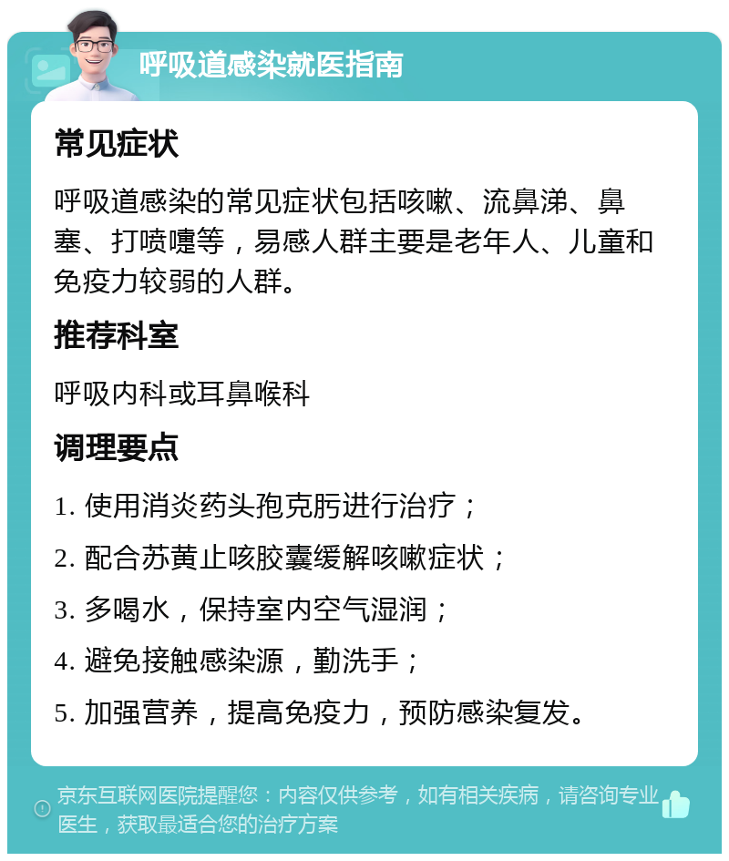 呼吸道感染就医指南 常见症状 呼吸道感染的常见症状包括咳嗽、流鼻涕、鼻塞、打喷嚏等，易感人群主要是老年人、儿童和免疫力较弱的人群。 推荐科室 呼吸内科或耳鼻喉科 调理要点 1. 使用消炎药头孢克肟进行治疗； 2. 配合苏黄止咳胶囊缓解咳嗽症状； 3. 多喝水，保持室内空气湿润； 4. 避免接触感染源，勤洗手； 5. 加强营养，提高免疫力，预防感染复发。