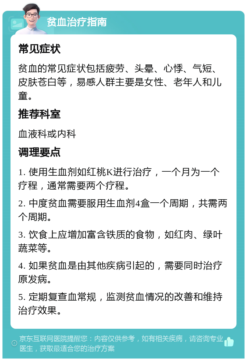 贫血治疗指南 常见症状 贫血的常见症状包括疲劳、头晕、心悸、气短、皮肤苍白等，易感人群主要是女性、老年人和儿童。 推荐科室 血液科或内科 调理要点 1. 使用生血剂如红桃K进行治疗，一个月为一个疗程，通常需要两个疗程。 2. 中度贫血需要服用生血剂4盒一个周期，共需两个周期。 3. 饮食上应增加富含铁质的食物，如红肉、绿叶蔬菜等。 4. 如果贫血是由其他疾病引起的，需要同时治疗原发病。 5. 定期复查血常规，监测贫血情况的改善和维持治疗效果。