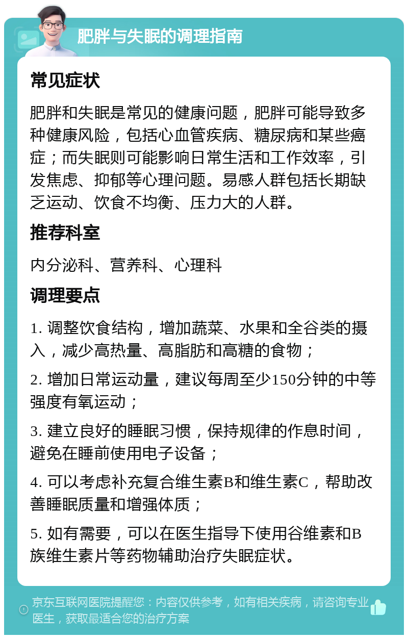 肥胖与失眠的调理指南 常见症状 肥胖和失眠是常见的健康问题，肥胖可能导致多种健康风险，包括心血管疾病、糖尿病和某些癌症；而失眠则可能影响日常生活和工作效率，引发焦虑、抑郁等心理问题。易感人群包括长期缺乏运动、饮食不均衡、压力大的人群。 推荐科室 内分泌科、营养科、心理科 调理要点 1. 调整饮食结构，增加蔬菜、水果和全谷类的摄入，减少高热量、高脂肪和高糖的食物； 2. 增加日常运动量，建议每周至少150分钟的中等强度有氧运动； 3. 建立良好的睡眠习惯，保持规律的作息时间，避免在睡前使用电子设备； 4. 可以考虑补充复合维生素B和维生素C，帮助改善睡眠质量和增强体质； 5. 如有需要，可以在医生指导下使用谷维素和B族维生素片等药物辅助治疗失眠症状。